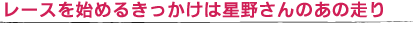 レースを始めるきっかけは星野さんのあの走り