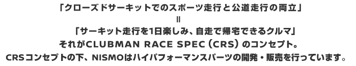 「クローズドサーキットでのスポーツ走行と公道走行の両立」
＝「サーキット走行を１日楽しみ、自走で帰宅できるクルマ」それがCLUBMAN RACE SPEC（CRS）のコンセプト。CRSコンセプトの下、NISMOはハイパフォーマンスパーツの開発・販売を行っています。