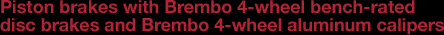 Piston brakes with Brembo 4-wheel bench-rated disc brakes and Brembo 4-wheel aluminum calipers
