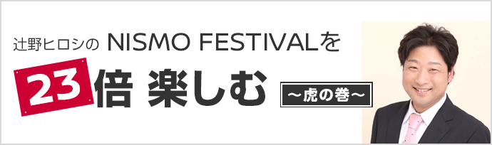 辻野ヒロシのNISMO FESTIVALを『23』倍楽しむ～虎の巻～