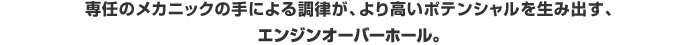 専任のメカニックの手による調律が、より高いポテンシャルを生み出す、エンジンオーバーホール。