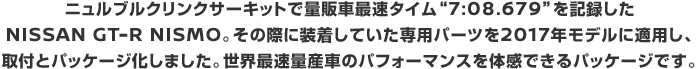 ニュルブルクリンクサーキットで量販車最速タイム'7:08.679'を記録したNISSAN GT-R NISMO。その際に装着していた専用パーツを2017年モデルに適用し、取付とパッケージ化しました。世界最速量産車のパフォーマンスを体感できるパッケージです。