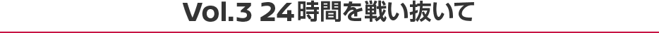 Vol.3 24時間を戦い抜いて