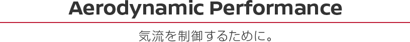 Aerodynamic Performance 気流を制御するために。