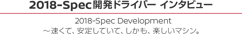 2018-Spec開発ドライバー インタビュー 2018-Spec Development ～速くて、安定していて、しかも、楽しいマシン。