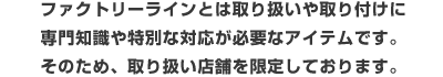 ファクトリーラインとは取り扱いや取り付けに専門知識や特別な対応が必要なアイテムそのため、取り扱い店舗を限定しております。