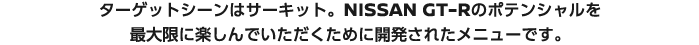 ターゲットシーンはサーキット。NISSAN GT-Rのポテンシャルを最大限に楽しんでいただくために開発されたメニューです。