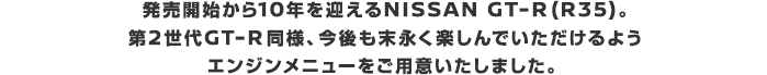 発売開始から10年を迎えるNISSAN GT-R（R35）。第2世代GT-R同様、今後も末永く楽しんでいただけるようエンジンメニューをご用意いたしました。