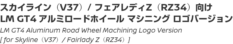 LM GT4 EVO Aluminum Road Wheel Machining Logo Version [for Skyline (V37) / Fairlady Z (RZ34)]/スカイライン（V37）/ フェアレディZ（RZ34）向け LM GT4 EVO アルミロードホイール マシニング ロゴバージョン