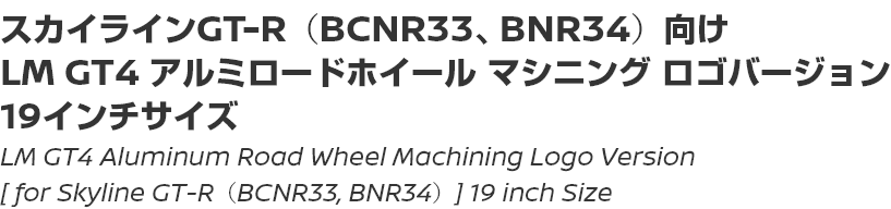 LM GT4 Aluminum Road Wheel Machining Logo Version [for Skyline GT-R (BCNR33, BNR34)] 19 inch Size/スカイラインGT-R（BCNR33、BNR34）向け LM GT4 アルミロードホイール マシニング ロゴバージョン 19インチサイズ