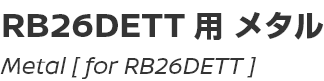 Metal [for RB26DETT]/RB26DETT用メタル